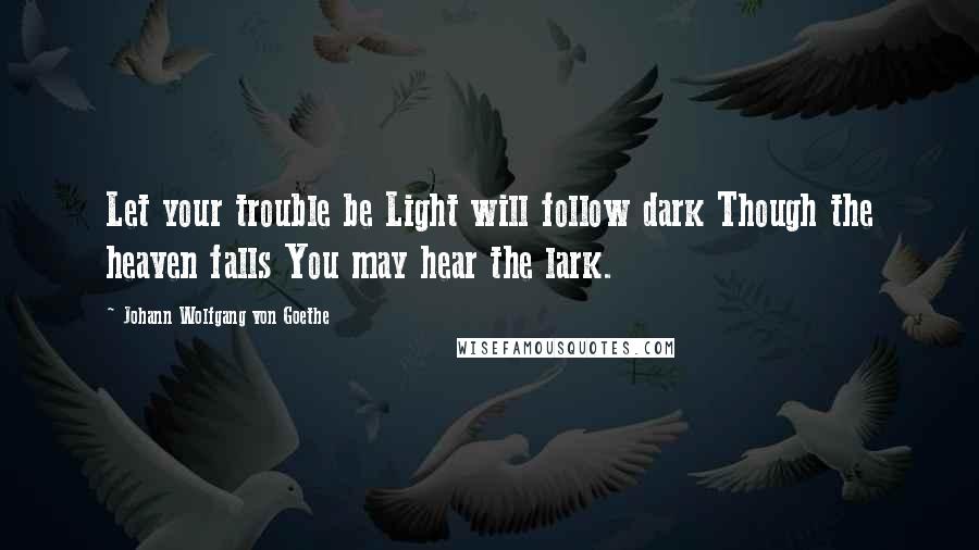 Johann Wolfgang Von Goethe quotes: Let your trouble be Light will follow dark Though the heaven falls You may hear the lark.
