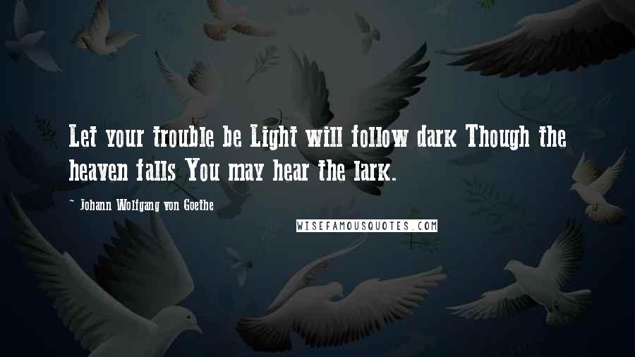 Johann Wolfgang Von Goethe quotes: Let your trouble be Light will follow dark Though the heaven falls You may hear the lark. Johann Wolfgang Von Goethe quotes: Let your trouble be Light will follow dark Though the heaven falls You may hear the lark.