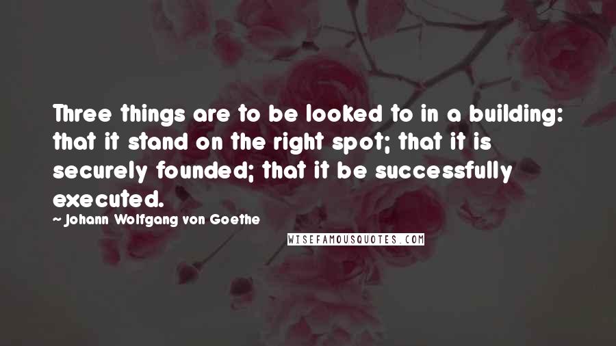 Johann Wolfgang Von Goethe quotes: Three things are to be looked to in a building: that it stand on the right spot; that it is securely founded; that it be successfully executed.