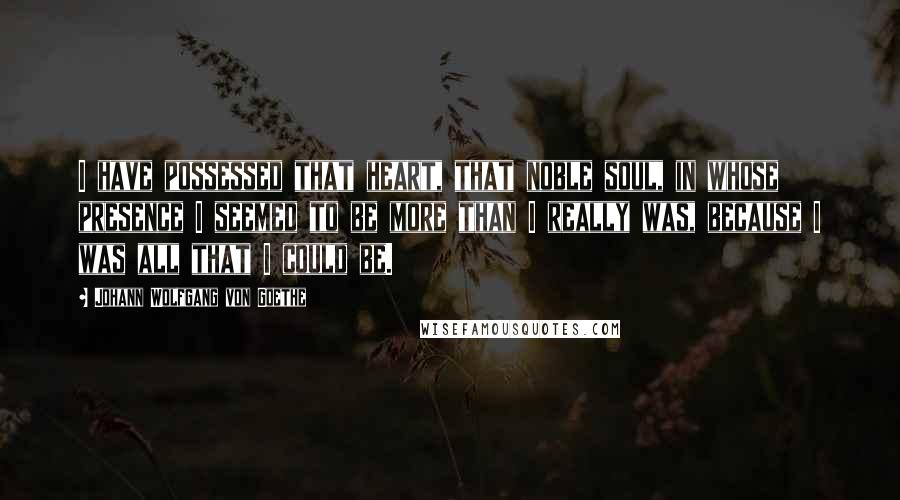 Johann Wolfgang Von Goethe quotes: I have possessed that heart, that noble soul, in whose presence I seemed to be more than I really was, because I was all that I could be.