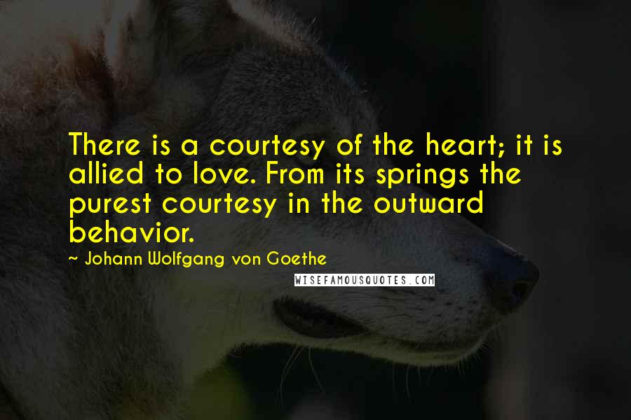 Johann Wolfgang Von Goethe quotes: There is a courtesy of the heart; it is allied to love. From its springs the purest courtesy in the outward behavior.