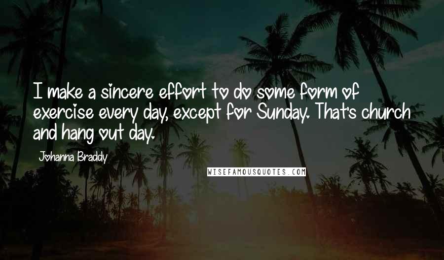 Johanna Braddy quotes: I make a sincere effort to do some form of exercise every day, except for Sunday. That's church and hang out day. Johanna Braddy quotes: I make a sincere effort to do some form of exercise every day, except for Sunday. That's church and hang out day.