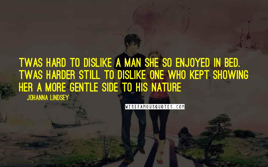 Johanna Lindsey quotes: Twas hard to dislike a man she so enjoyed in bed. Twas harder still to dislike one who kept showing her a more gentle side to his nature Johanna Lindsey quotes: Twas hard to dislike a man she so enjoyed in bed. Twas harder still to dislike one who kept showing her a more gentle side to his nature