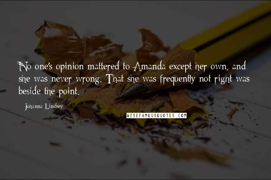 Johanna Lindsey quotes: No one's opinion mattered to Amanda except her own, and she was never wrong. That she was frequently not right was beside the point. Johanna Lindsey quotes: No one's opinion mattered to Amanda except her own, and she was never wrong. That she was frequently not right was beside the point.