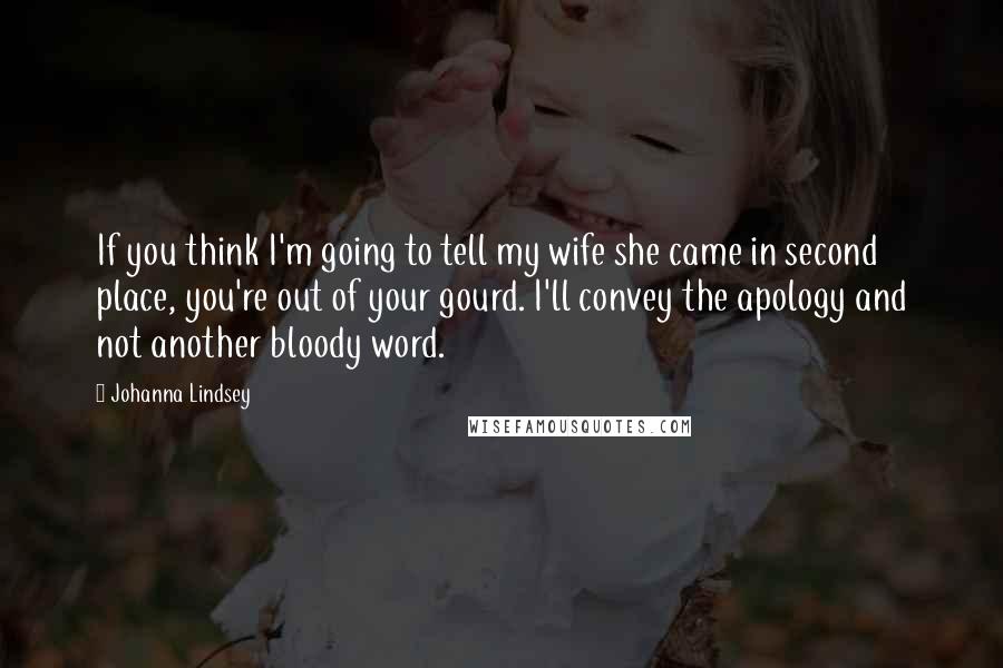 Johanna Lindsey quotes: If you think I'm going to tell my wife she came in second place, you're out of your gourd. I'll convey the apology and not another bloody word. Johanna Lindsey quotes: If you think I'm going to tell my wife she came in second place, you're out of your gourd. I'll convey the apology and not another bloody word.