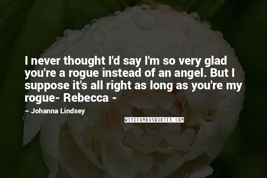 Johanna Lindsey quotes: I never thought I'd say I'm so very glad you're a rogue instead of an angel. But I suppose it's all right as long as you're my rogue- Rebecca - Johanna Lindsey quotes: I never thought I'd say I'm so very glad you're a rogue instead of an angel. But I suppose it's all right as long as you're my rogue- Rebecca -