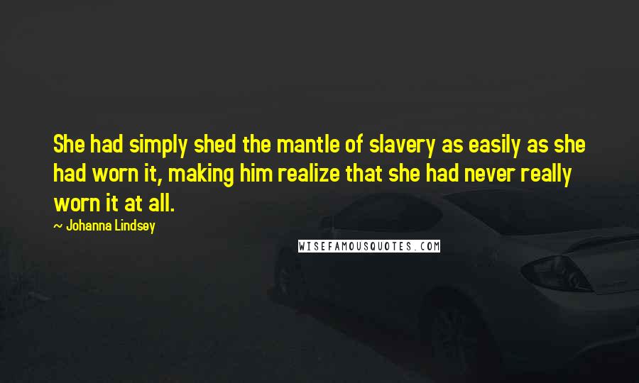 Johanna Lindsey quotes: She had simply shed the mantle of slavery as easily as she had worn it, making him realize that she had never really worn it at all. Johanna Lindsey quotes: She had simply shed the mantle of slavery as easily as she had worn it, making him realize that she had never really worn it at all.
