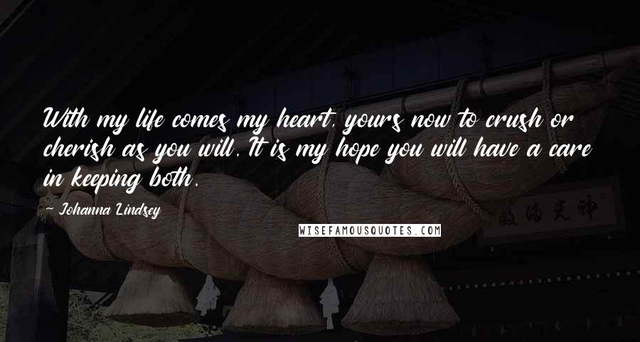 Johanna Lindsey quotes: With my life comes my heart, yours now to crush or cherish as you will. It is my hope you will have a care in keeping both. Johanna Lindsey quotes: With my life comes my heart, yours now to crush or cherish as you will. It is my hope you will have a care in keeping both.