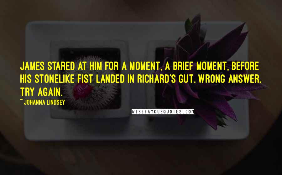 Johanna Lindsey quotes: James stared at him for a moment, a brief moment, before his stonelike fist landed in Richard's gut. Wrong answer. Try again. Johanna Lindsey quotes: James stared at him for a moment, a brief moment, before his stonelike fist landed in Richard's gut. Wrong answer. Try again.