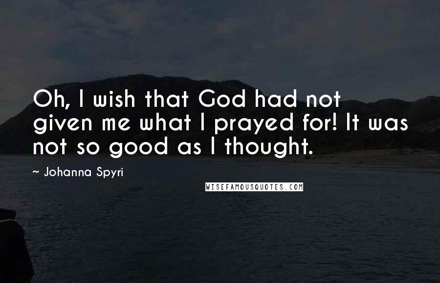 Johanna Spyri quotes: Oh, I wish that God had not given me what I prayed for! It was not so good as I thought.
