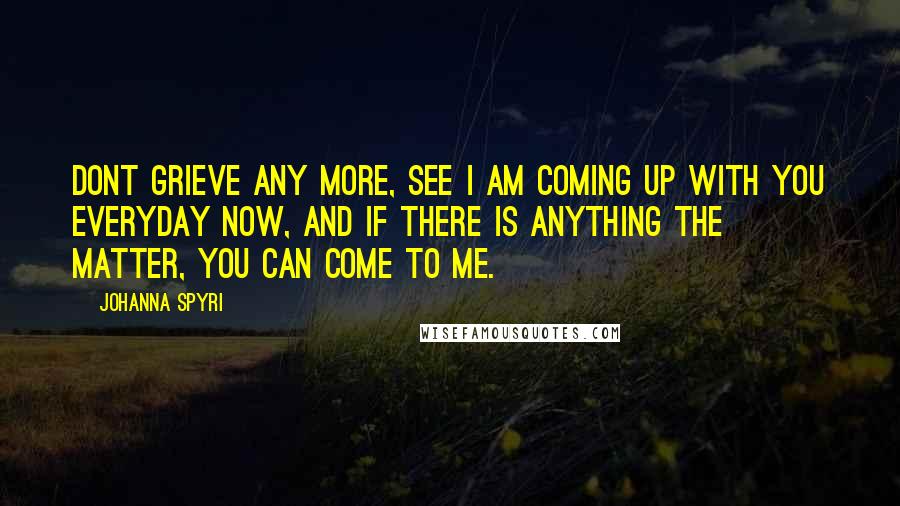 Johanna Spyri quotes: Dont grieve any more, see I am coming up with you everyday now, and if there is anything the matter, you can come to me.