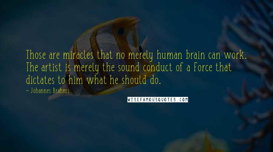 Johannes Brahms quotes: Those are miracles that no merely human brain can work. The artist is merely the sound conduct of a Force that dictates to him what he should do. Johannes Brahms quotes: Those are miracles that no merely human brain can work. The artist is merely the sound conduct of a Force that dictates to him what he should do.