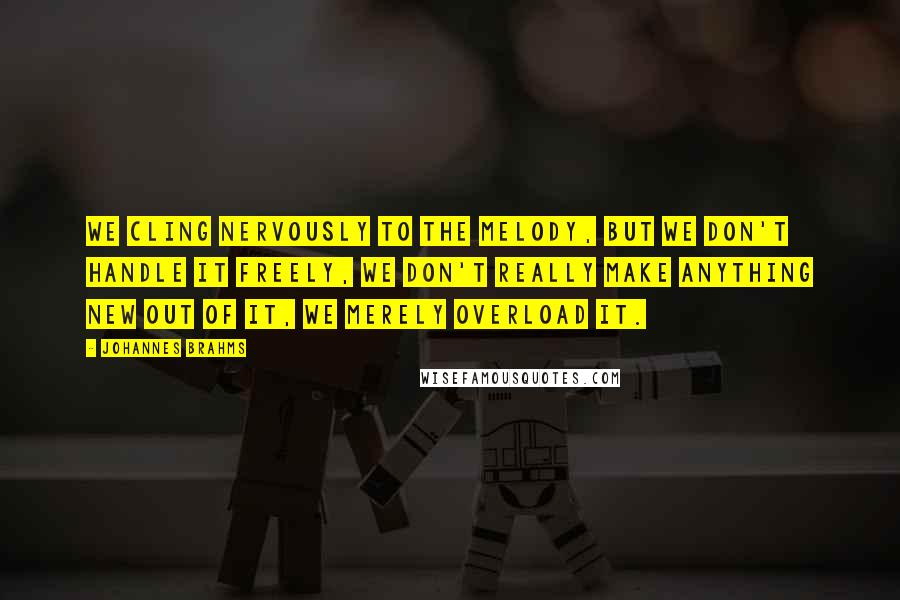 Johannes Brahms quotes: We cling nervously to the melody, but we don't handle it freely, we don't really make anything new out of it, we merely overload it.