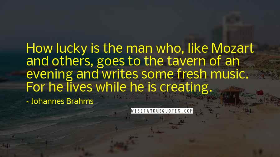 Johannes Brahms quotes: How lucky is the man who, like Mozart and others, goes to the tavern of an evening and writes some fresh music. For he lives while he is creating.