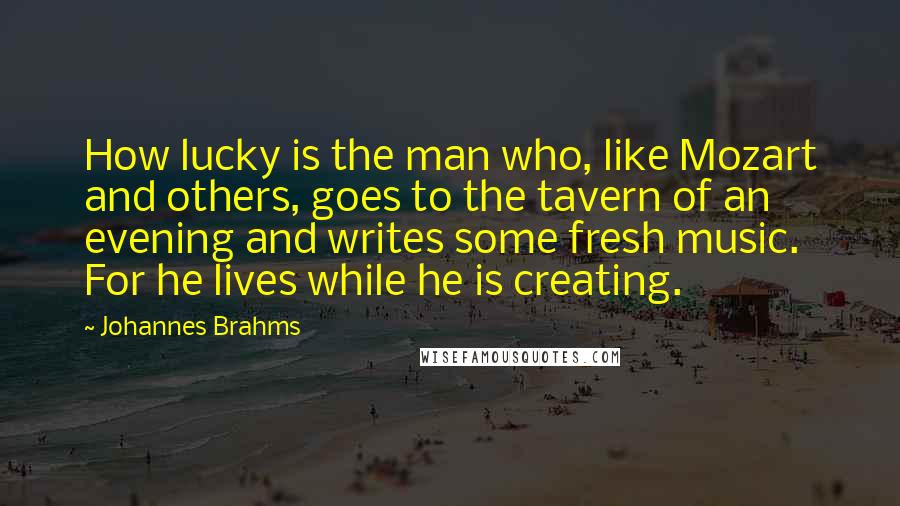 Johannes Brahms quotes: How lucky is the man who, like Mozart and others, goes to the tavern of an evening and writes some fresh music. For he lives while he is creating. Johannes Brahms quotes: How lucky is the man who, like Mozart and others, goes to the tavern of an evening and writes some fresh music. For he lives while he is creating.