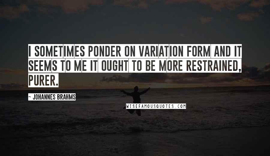Johannes Brahms quotes: I sometimes ponder on variation form and it seems to me it ought to be more restrained, purer.