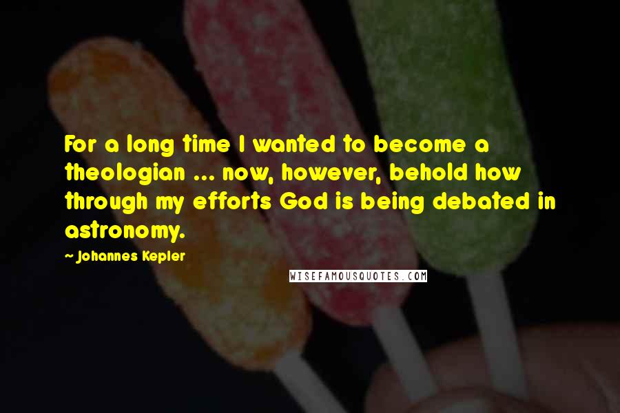 Johannes Kepler quotes: For a long time I wanted to become a theologian ... now, however, behold how through my efforts God is being debated in astronomy. Johannes Kepler quotes: For a long time I wanted to become a theologian ... now, however, behold how through my efforts God is being debated in astronomy.