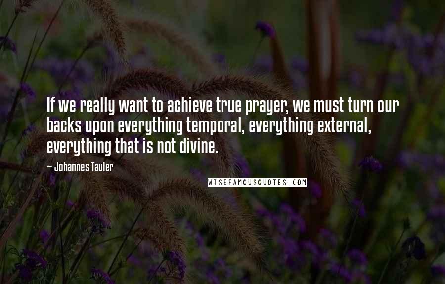 Johannes Tauler quotes: If we really want to achieve true prayer, we must turn our backs upon everything temporal, everything external, everything that is not divine.