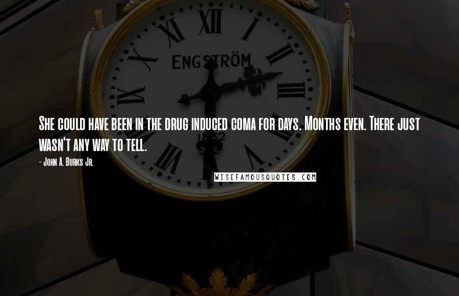 John A. Burks Jr. quotes: She could have been in the drug induced coma for days. Months even. There just wasn't any way to tell. John A. Burks Jr. quotes: She could have been in the drug induced coma for days. Months even. There just wasn't any way to tell.