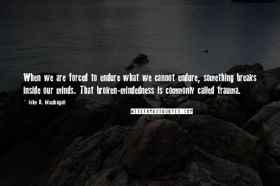 John A. Macdougall quotes: When we are forced to endure what we cannot endure, something breaks inside our minds. That broken-mindedness is commonly called trauma.