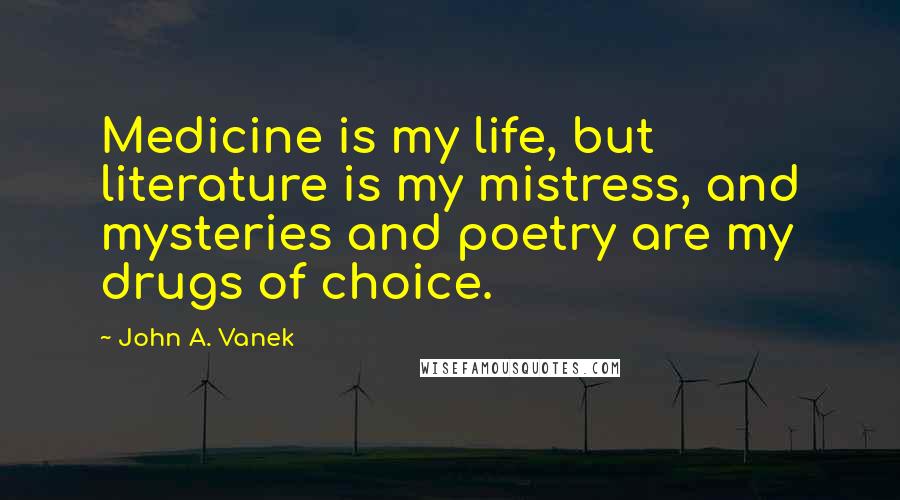 John A. Vanek quotes: Medicine is my life, but literature is my mistress, and mysteries and poetry are my drugs of choice. John A. Vanek quotes: Medicine is my life, but literature is my mistress, and mysteries and poetry are my drugs of choice.