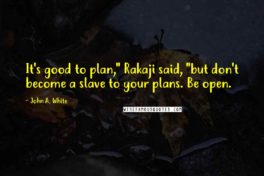 John A. White quotes: It's good to plan," Rakaji said, "but don't become a slave to your plans. Be open.