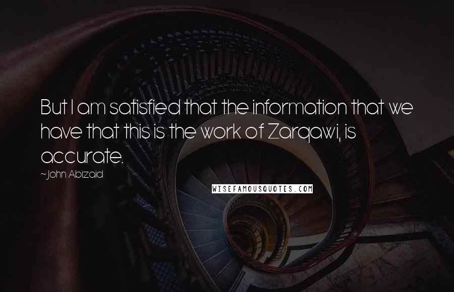 John Abizaid quotes: But I am satisfied that the information that we have that this is the work of Zarqawi, is accurate.