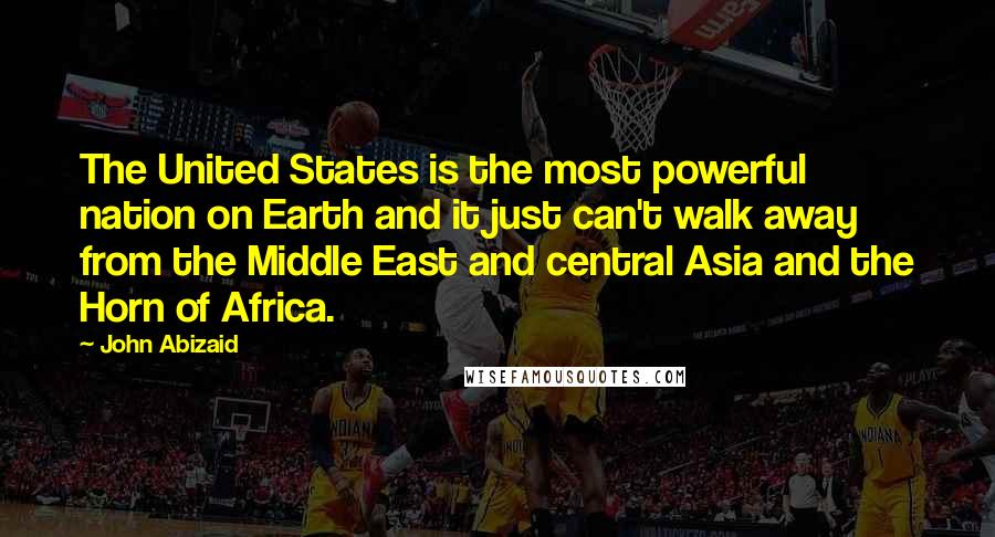 John Abizaid quotes: The United States is the most powerful nation on Earth and it just can't walk away from the Middle East and central Asia and the Horn of Africa.