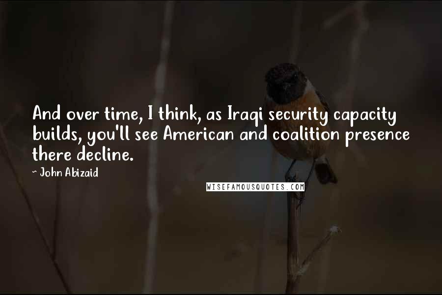 John Abizaid quotes: And over time, I think, as Iraqi security capacity builds, you'll see American and coalition presence there decline.