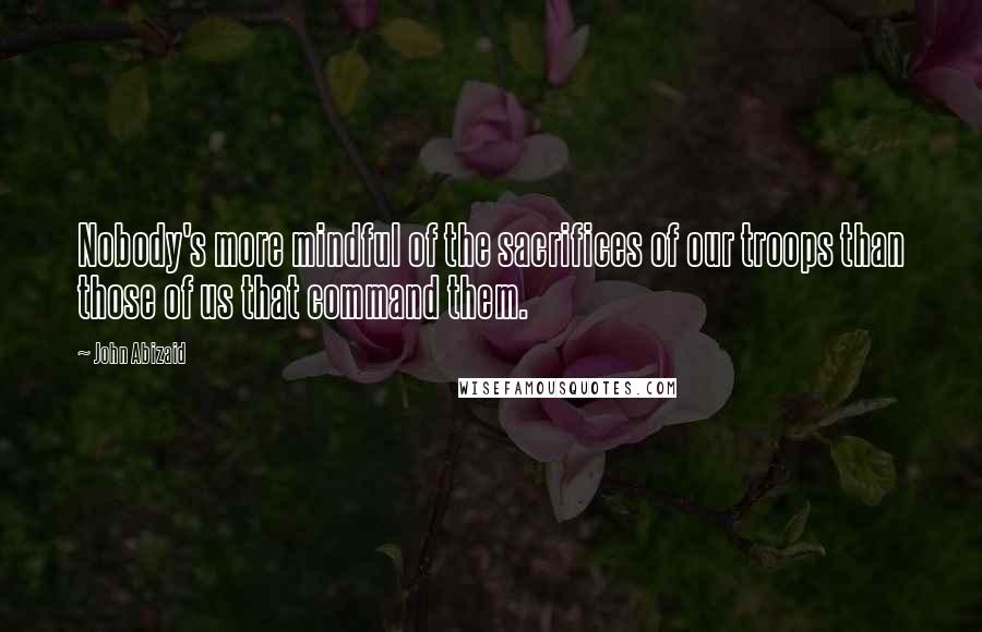 John Abizaid quotes: Nobody's more mindful of the sacrifices of our troops than those of us that command them.