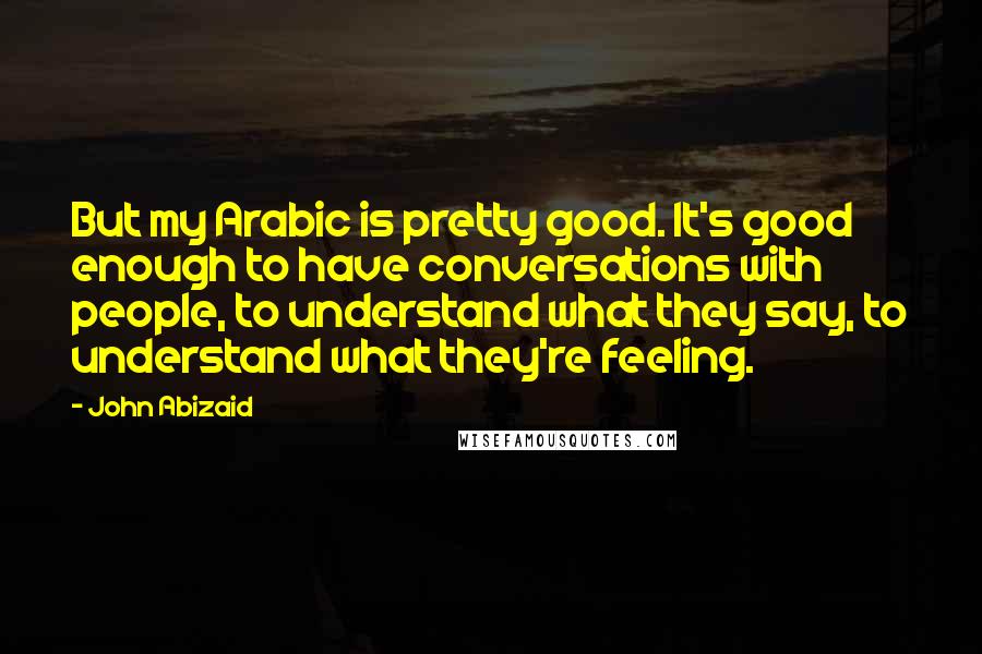 John Abizaid quotes: But my Arabic is pretty good. It's good enough to have conversations with people, to understand what they say, to understand what they're feeling.