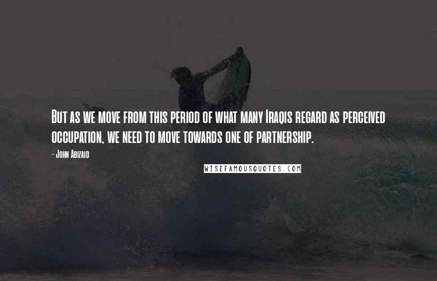 John Abizaid quotes: But as we move from this period of what many Iraqis regard as perceived occupation, we need to move towards one of partnership.