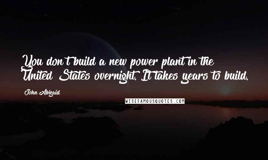 John Abizaid quotes: You don't build a new power plant in the United States overnight. It takes years to build.