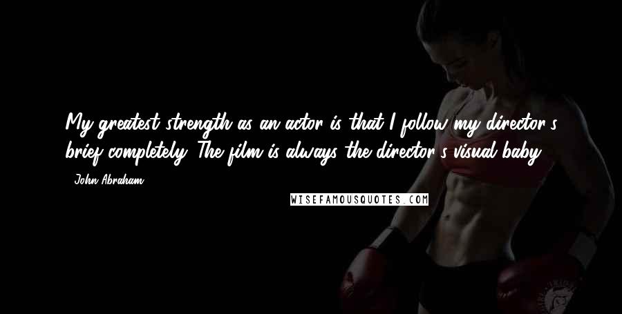 John Abraham quotes: My greatest strength as an actor is that I follow my director's brief completely. The film is always the director's visual baby.