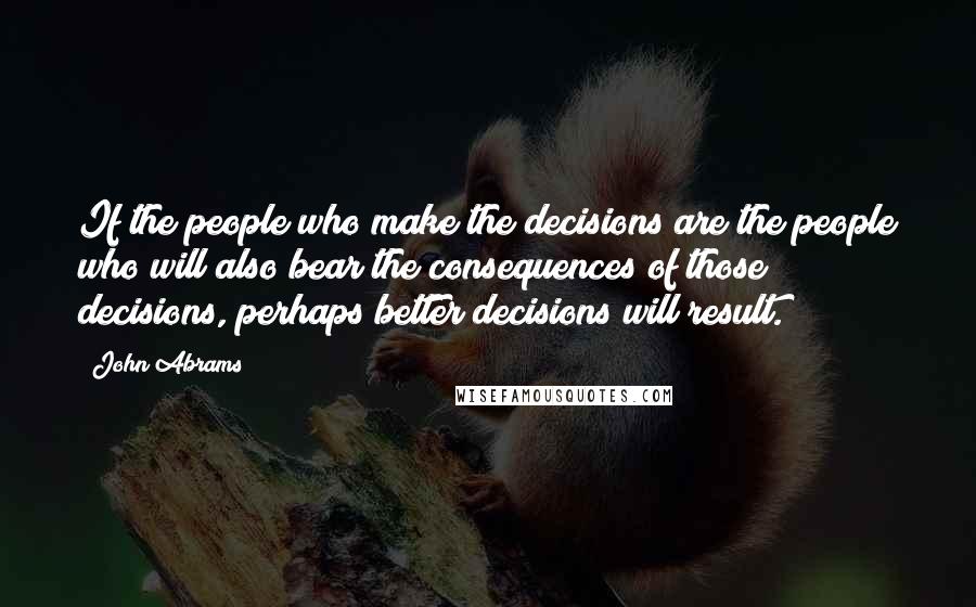 John Abrams quotes: If the people who make the decisions are the people who will also bear the consequences of those decisions, perhaps better decisions will result.