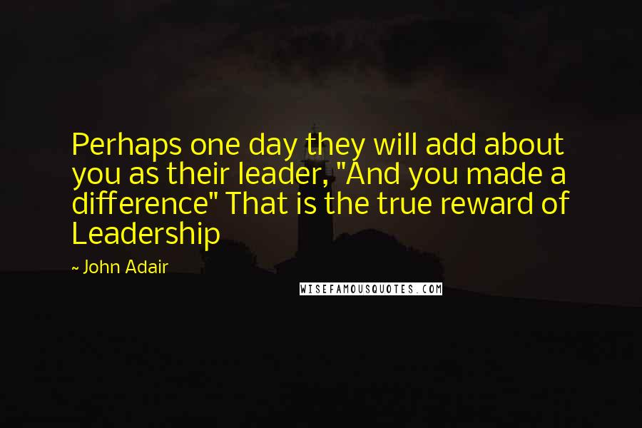 John Adair quotes: Perhaps one day they will add about you as their leader, "And you made a difference" That is the true reward of Leadership John Adair quotes: Perhaps one day they will add about you as their leader, "And you made a difference" That is the true reward of Leadership