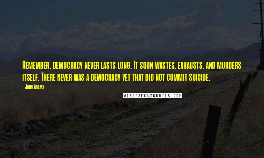John Adams quotes: Remember, democracy never lasts long. It soon wastes, exhausts, and murders itself. There never was a democracy yet that did not commit suicide.