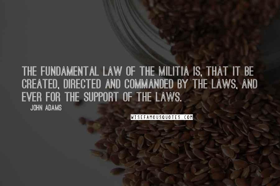 John Adams quotes: The fundamental law of the militia is, that it be created, directed and commanded by the laws, and ever for the support of the laws.