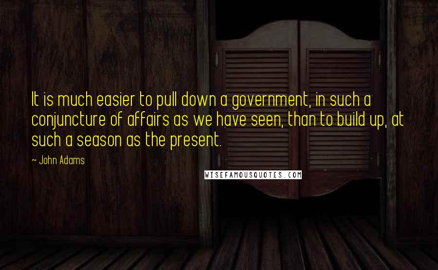 John Adams quotes: It is much easier to pull down a government, in such a conjuncture of affairs as we have seen, than to build up, at such a season as the present.