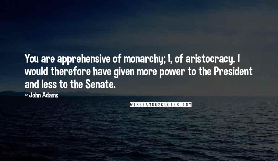 John Adams quotes: You are apprehensive of monarchy; I, of aristocracy. I would therefore have given more power to the President and less to the Senate.