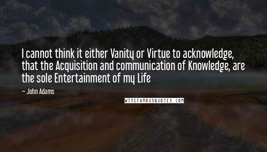John Adams quotes: I cannot think it either Vanity or Virtue to acknowledge, that the Acquisition and communication of Knowledge, are the sole Entertainment of my Life