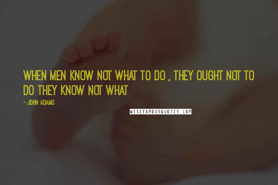 John Adams quotes: When men know not what to do , they ought not to do they know not what