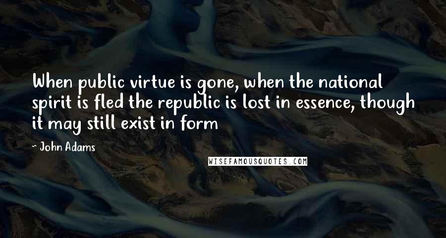 John Adams quotes: When public virtue is gone, when the national spirit is fled the republic is lost in essence, though it may still exist in form