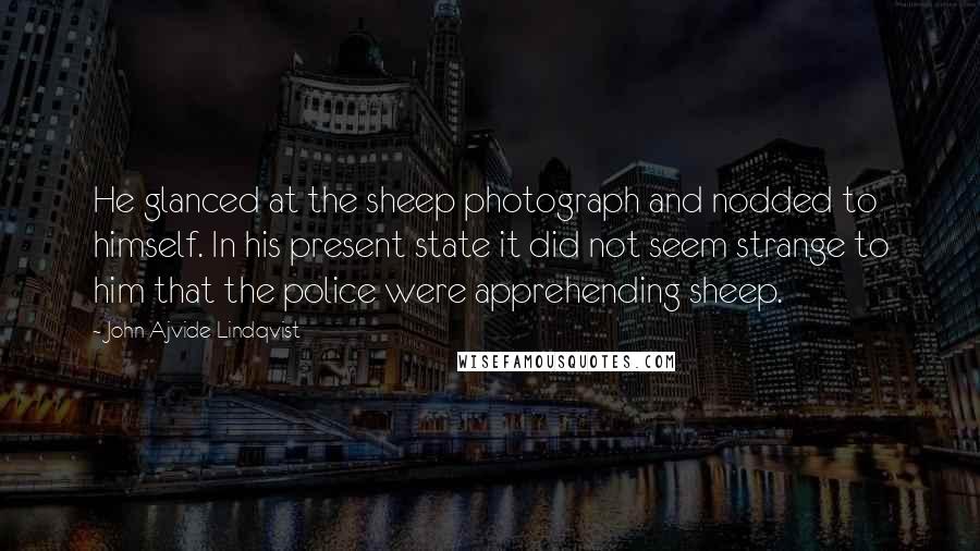 John Ajvide Lindqvist quotes: He glanced at the sheep photograph and nodded to himself. In his present state it did not seem strange to him that the police were apprehending sheep.