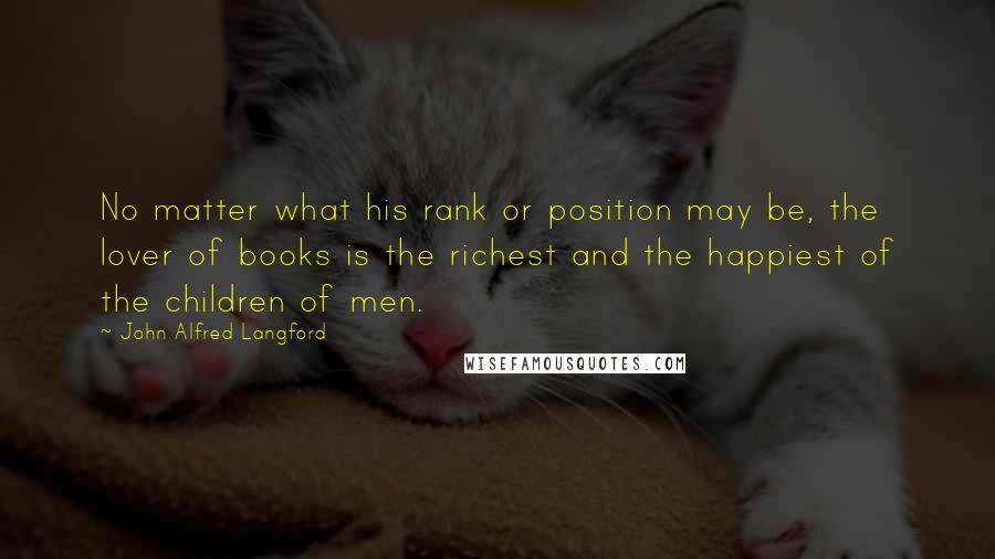 John Alfred Langford quotes: No matter what his rank or position may be, the lover of books is the richest and the happiest of the children of men. John Alfred Langford quotes: No matter what his rank or position may be, the lover of books is the richest and the happiest of the children of men.