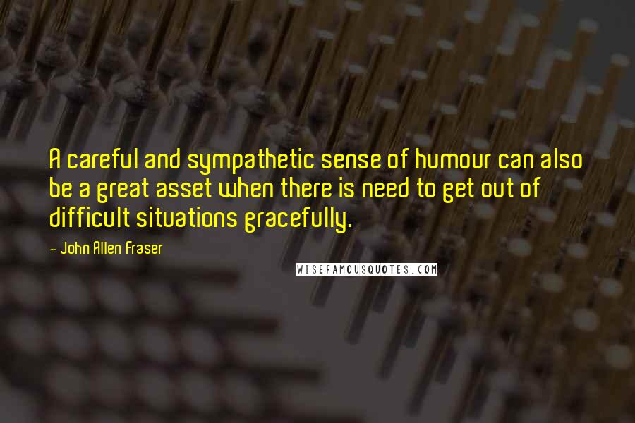 John Allen Fraser quotes: A careful and sympathetic sense of humour can also be a great asset when there is need to get out of difficult situations gracefully.