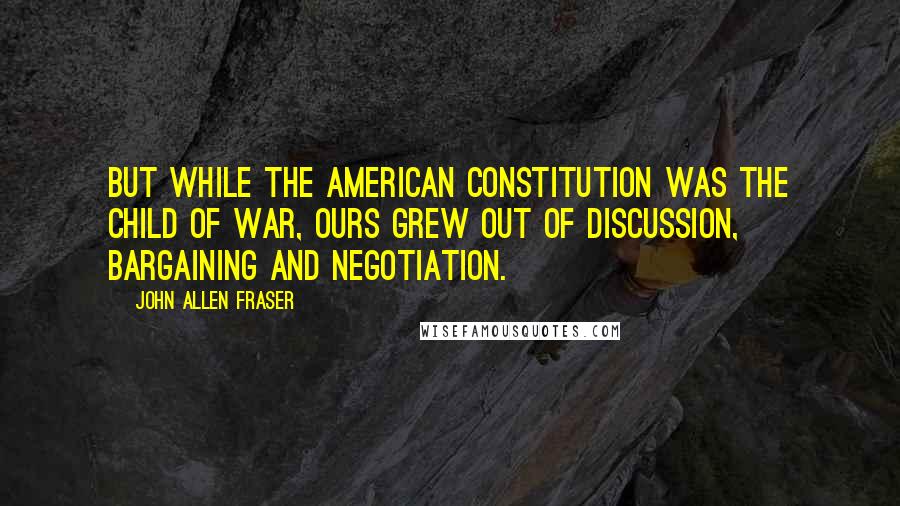 John Allen Fraser quotes: But while the American Constitution was the child of war, ours grew out of discussion, bargaining and negotiation.