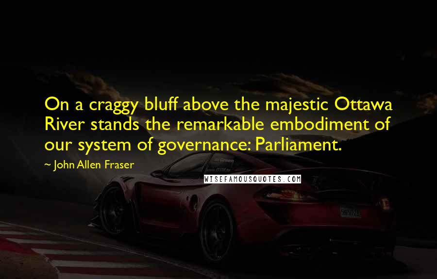 John Allen Fraser quotes: On a craggy bluff above the majestic Ottawa River stands the remarkable embodiment of our system of governance: Parliament.