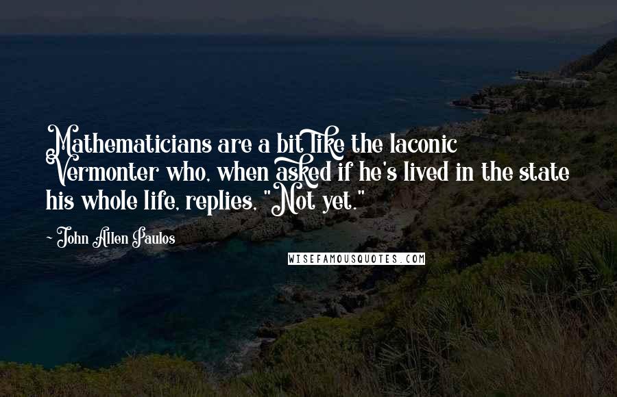 John Allen Paulos quotes: Mathematicians are a bit like the laconic Vermonter who, when asked if he's lived in the state his whole life, replies, "Not yet."