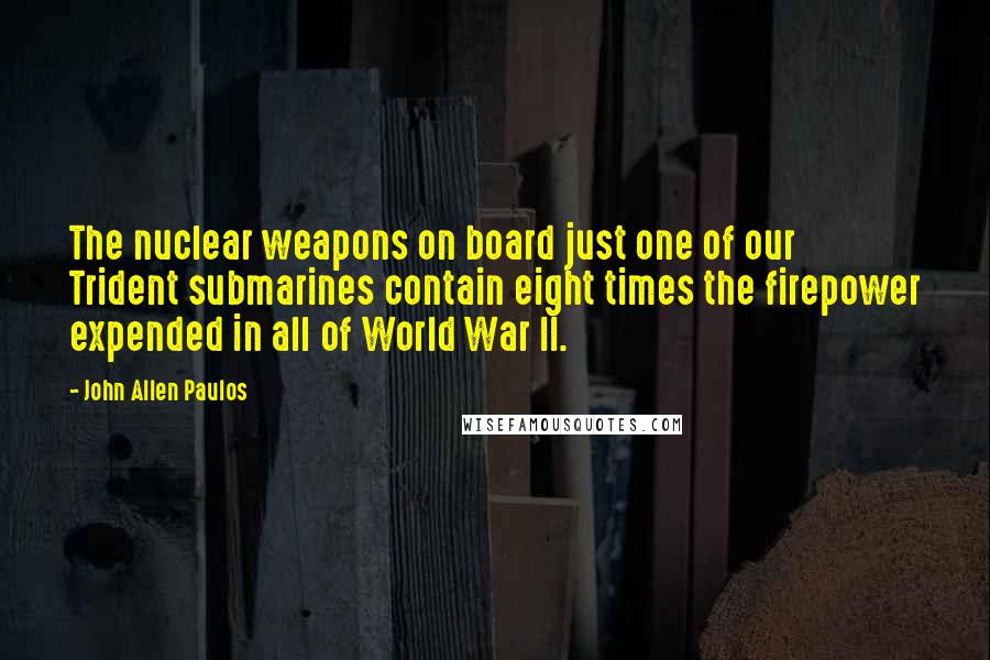 John Allen Paulos quotes: The nuclear weapons on board just one of our Trident submarines contain eight times the firepower expended in all of World War II.